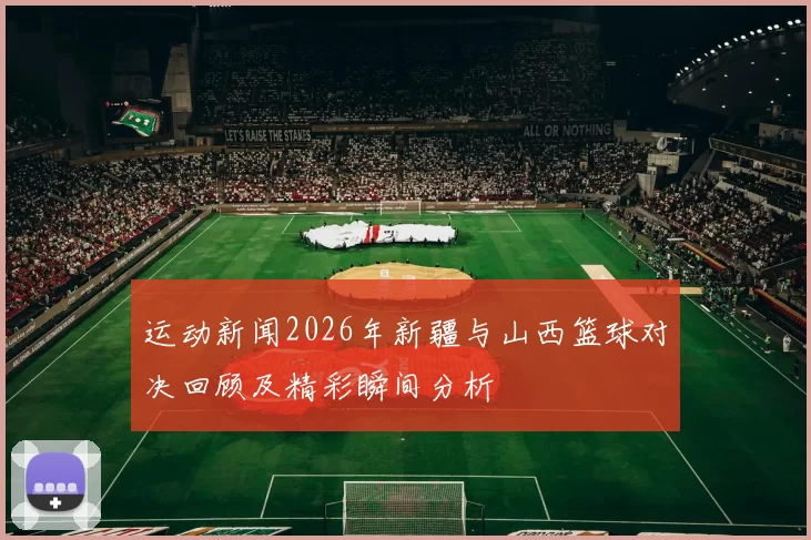 运动新闻2026年新疆与山西篮球对决回顾及精彩瞬间分析