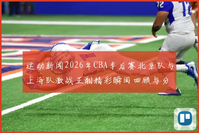 运动新闻2026年CBA季后赛北京队与上海队激战正酣精彩瞬间回顾与分析